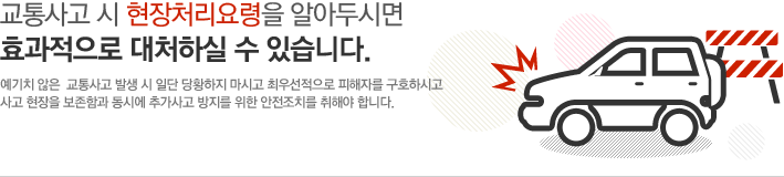 교통사고 시 현장처리요령을 알아두시면 효과적으로 대처하실 수 있습니다.예기치 않은  교통사고 발생 시 일단 당황하지 마시고 최우선적으로 피해자를 구호하시고사고 현장을 보존함과 동시에 추가사고 방지를 위한 안전조치를 취해야 합니다.